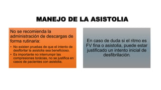 MANEJO DE LA ASISTOLIA
No se recomienda la
administración de descargas de
forma rutinaria:
• No existen pruebas de que el intento de
desfibrilar la asistolia sea beneficioso.
• Es importante no interrumpir las
compresiones torácias, no se justifica en
casos de pacientes con asistolia.
En caso de duda si el ritmo es
FV fina o asistolia, puede estar
justificado un intento inicial de
desfibrilación.
 