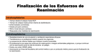 Finalización de los Esfuerzos de
Reanimación
Intrahospitalarios
• Tiempo desde el colapso hasta RCP.
• Tiempo de colapso hasta primer intento de desfibrilación.
• Enfermedades comórbidas.
• Estado pre-paro cardíaco.
• Ritmo inicial del paro cardíaco.
• Respuesta a las medidas de reanimación.
Extrahospitalarios
• Restablecimiento de una circulación y ventilación espontánea eficaces.
• Transferencia a un profesional médico superior de urgencias.
• La presencia de criterios fiables que indiquen muerte irreversible.
• El profesional no es capaz de continuar por extenuación o riesgos ambientales peligrosos, o porque continuar
con la reanimación pone la vida de terceros en peligro.
• Existe una orden ODNR válida.
• Autorización en línea del facultativo del control médico o por un protocolo médico previo para la finalización de
la reanimación.
 