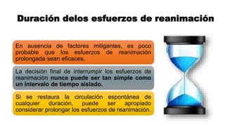 Duración delos esfuerzos de reanimación
En ausencia de factores mitigantes, es poco
probable que los esfuerzos de reanimación
prolongada sean eficaces.
La decisión final de interrumpir los esfuerzos de
reanimación nunca puede ser tan simple como
un intervalo de tiempo aislado.
Si se restaura la circulación espontánea de
cualquier duración, puede ser apropiado
considerar prolongar los esfuerzos de reanimación.
 