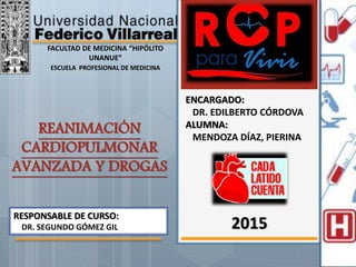 REANIMACIÓN
CARDIOPULMONAR
AVANZADA Y DROGAS
FACULTAD DE MEDICINA “HIPÓLITO
UNANUE”
ESCUELA PROFESIONAL DE MEDICINA
ENCARGADO:
DR. EDILBERTO CÓRDOVA
ALUMNA:
MENDOZA DÍAZ, PIERINA
2015
RESPONSABLE DE CURSO:
DR. SEGUNDO GÓMEZ GIL
 