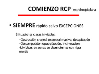 • SIEMPRE rápido salvo EXCEPCIONES
S ituacio
nes claras inviables:
-Destrucción craneal ocerebral masiva, decapitación
-Descomposición oputrefacción, incineración
-
Livideces en zonas en dependientes co
n rigo
r
mortis
COMIENZO RCP extrahospitalaria
 