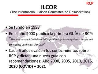 ILCOR
(The International Liaison Committee on Resuscitation)
• Se fundó en 1993
• En el año 2000 publicó la primera GUÍA de RCP:
“The International Guidelines 2000 for Cardiopulmonary Resuscitation and
Emergency Cardiovascular Care”
• Cada 5 años evalúan los conocimientos sobre
RCP y dictan una nueva guía con
recomendaciones: Año 2000, 2005, 2010, 2015,
2020 (COVID) + 2021
RCP
 