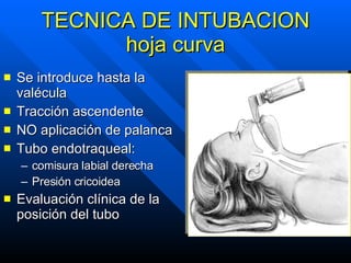 TECNICA DE INTUBACION hoja curva Se introduce hasta la valécula Tracción ascendente NO aplicación de palanca Tubo endotraqueal:  comisura labial derecha Presión cricoidea Evaluación clínica de la posición del tubo 