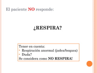 El paciente NO responde:



              ¿RESPIRA?


      Tener en cuenta:
      • Respiración anormal (jadea/boquea)
      • Duda?
      Se considera como NO RESPIRA!
 