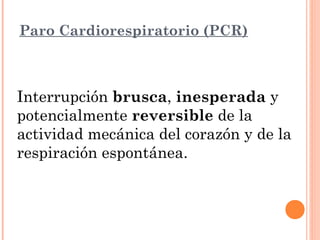 Paro Cardiorespiratorio (PCR)



Interrupción brusca, inesperada y
potencialmente reversible de la
actividad mecánica del corazón y de la
respiración espontánea.
 
