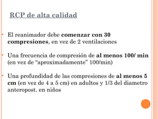 RCP de alta calidad

• El reanimador debe comenzar con 30
  compresiones, en vez de 2 ventilaciones

• Una frecuencia de compresión de al menos 100/ min
  (en vez de “aproximadamente” 100/min)

• Una profundidad de las compresiones de al menos 5
  cm (en vez de 4 a 5 cm) en adultos y 1/3 del diametro
  anteropost. en niños
 