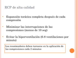 RCP de alta calidad

•   Expansión torácica completa después de cada
    compresión

•   Minimizar las interrupciones de las
    compresiones (menos de 10 seg)

•   Evitar la hiperventilación (6-8 ventilaciones por
    minuto)

    Los reanimadores deben turnarse en la aplicación de
    las compresiones cada 2 minutos
 