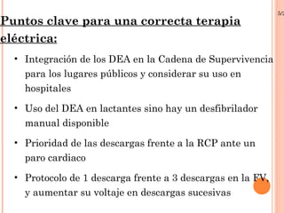 5/2
Puntos clave para una correcta terapia
eléctrica:
  • Integración de los DEA en la Cadena de Supervivencia
    para los lugares públicos y considerar su uso en
    hospitales
  • Uso del DEA en lactantes sino hay un desfibrilador
    manual disponible
  • Prioridad de las descargas frente a la RCP ante un
    paro cardiaco
  • Protocolo de 1 descarga frente a 3 descargas en la FV,
    y aumentar su voltaje en descargas sucesivas
 