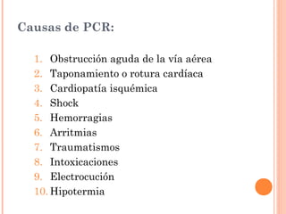 Causas de PCR:

  1. Obstrucción aguda de la vía aérea
  2. Taponamiento o rotura cardíaca
  3. Cardiopatía isquémica
  4. Shock
  5. Hemorragias
  6. Arritmias
  7. Traumatismos
  8. Intoxicaciones
  9. Electrocución
  10. Hipotermia
 