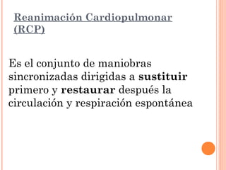 Reanimación Cardiopulmonar
(RCP)


Es el conjunto de maniobras
sincronizadas dirigidas a sustituir
primero y restaurar después la
circulación y respiración espontánea
 