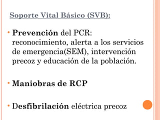 Soporte Vital Básico (SVB):

• Prevención del PCR:
  reconocimiento, alerta a los servicios
  de emergencia(SEM), intervención
  precoz y educación de la población.

• Maniobras de RCP

• Desfibrilación eléctrica precoz
 