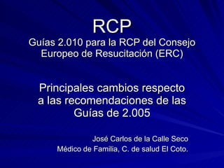 RCP Guías 2.010 para la RCP del Consejo Europeo de Resucitación (ERC) Principales cambios respecto a las recomendaciones de las Guías de 2.005 José Carlos de la Calle Seco Médico de Familia, C. de salud El Coto. 