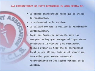 LAS POSIBILIDADES DE ÉXITO DEPENDERÁN EN GRAN MEDIDA DE: 
 El tiempo transcurrido hasta que se inicia 
la reanimación. 
 La enfermedad de la víctima. 
 La calidad con que se realice la Reanimación 
Cardiopulmonar. 
 Según las Pautas de actuación ante las 
emergencias hay que proteger el lugar donde 
encuéntrase la víctima y el reanimador, 
después avisar al teléfono de emergencias 
local y, por último, iniciar el socorrismo. 
Para ello, previamente haremos el 
reconocimiento de los signos vitales de la 
víctima. 
 