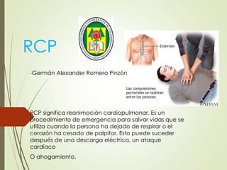 RCP
-Germán Alexander Romero Pinzón
RCP significa reanimación cardiopulmonar. Es un
procedimiento de emergencia para salvar vidas que se
utiliza cuando la persona ha dejado de respirar o el
corazón ha cesado de palpitar. Esto puede suceder
después de una descarga eléctrica, un ataque
cardíaco
O ahogamiento.
 