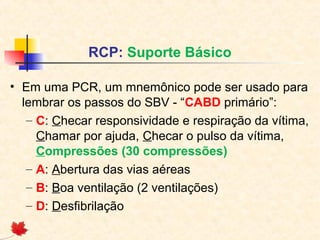 RCP: Suporte Básico
• Em uma PCR, um mnemônico pode ser usado para
lembrar os passos do SBV - “CABD primário”:
– C: Checar responsividade e respiração da vítima,
Chamar por ajuda, Checar o pulso da vítima,
Compressões (30 compressões)
– A: Abertura das vias aéreas
– B: Boa ventilação (2 ventilações)
– D: Desfibrilação

 