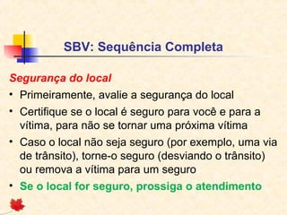 SBV: Sequência Completa
Segurança do local
• Primeiramente, avalie a segurança do local
• Certifique se o local é seguro para você e para a
vítima, para não se tornar uma próxima vítima
• Caso o local não seja seguro (por exemplo, uma via
de trânsito), torne-o seguro (desviando o trânsito)
ou remova a vítima para um seguro
• Se o local for seguro, prossiga o atendimento

 