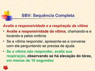 SBV: Sequência Completa
Avalie a responsividade e a respiração da vítima
• Avalie a responsividade da vítima, chamando-a e
tocando-a pelos ombros
• Se a vítima responder, apresente-se e converse
com ela perguntando se precisa de ajuda
• Se a vítima não responder, avalie sua
respiração, observando se há elevação do tórax,
em menos de 10 segundos

 