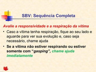 SBV: Sequência Completa
Avalie a responsividade e a respiração da vítima
• Caso a vítima tenha respiração, fique ao seu lado e
aguarde para ver sua evolução e, caso seja
necessário, chame ajuda
• Se a vítima não estiver respirando ou estiver
somente com “gasping”, chame ajuda
imediatamente

 