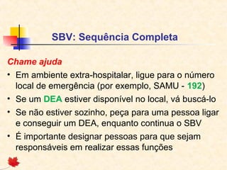 SBV: Sequência Completa
Chame ajuda
• Em ambiente extra-hospitalar, ligue para o número
local de emergência (por exemplo, SAMU - 192)
• Se um DEA estiver disponível no local, vá buscá-lo
• Se não estiver sozinho, peça para uma pessoa ligar
e conseguir um DEA, enquanto continua o SBV
• É importante designar pessoas para que sejam
responsáveis em realizar essas funções

 