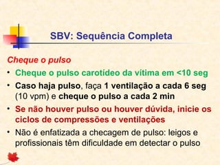 SBV: Sequência Completa
Cheque o pulso
• Cheque o pulso carotídeo da vítima em <10 seg
• Caso haja pulso, faça 1 ventilação a cada 6 seg
(10 vpm) e cheque o pulso a cada 2 min
• Se não houver pulso ou houver dúvida, inicie os
ciclos de compressões e ventilações
• Não é enfatizada a checagem de pulso: leigos e
profissionais têm dificuldade em detectar o pulso

 