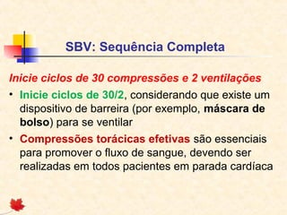 SBV: Sequência Completa
Inicie ciclos de 30 compressões e 2 ventilações
• Inicie ciclos de 30/2, considerando que existe um
dispositivo de barreira (por exemplo, máscara de
bolso) para se ventilar
• Compressões torácicas efetivas são essenciais
para promover o fluxo de sangue, devendo ser
realizadas em todos pacientes em parada cardíaca

 