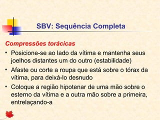 SBV: Sequência Completa
Compressões torácicas
• Posicione-se ao lado da vítima e mantenha seus
joelhos distantes um do outro (estabilidade)
• Afaste ou corte a roupa que está sobre o tórax da
vítima, para deixá-lo desnudo
• Coloque a região hipotenar de uma mão sobre o
esterno da vítima e a outra mão sobre a primeira,
entrelaçando-a

 