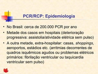 PCR/RCP: Epidemiologia
• No Brasil: cerca de 200.000 PCR por ano
• Metade dos casos em hospitais (deterioração
progressiva: assistolia/atividade elétrica sem pulso)
• A outra metade, extra-hospitalar: casas, shoppings,
aeroportos, estádios etc. (arritmias decorrentes de
quadros isquêmicos agudos ou problemas elétricos
primários: fibrilação ventricular ou taquicardia
ventricular sem pulso)

 