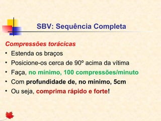 SBV: Sequência Completa
Compressões torácicas
• Estenda os braços
• Posicione-os cerca de 90º acima da vítima
• Faça, no mínimo, 100 compressões/minuto
• Com profundidade de, no mínimo, 5cm
• Ou seja, comprima rápido e forte!

 