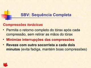 SBV: Sequência Completa
Compressões torácicas
• Permita o retorno completo do tórax após cada
compressão, sem retirar as mãos do tórax
• Minimize interrupções das compressões
• Reveze com outro socorrista a cada dois
minutos (evita fadiga, mantém boas compressões)

 