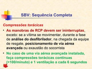 SBV: Sequência Completa
Compressões torácicas
• As manobras de RCP devem ser ininterruptas,
exceto: se a vítima se movimentar, durante a fase
de análise do desfibrilador, na chegada da equipe
de resgate, posicionamento de via aérea
avançada ou exaustão do socorrista
• No caso de uma via aérea avançada instalada,
faça compressões torácicas contínuas
(>100/minuto) e 1 ventilação a cada 6 segundos

 