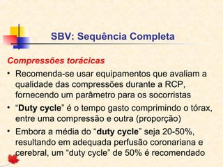 SBV: Sequência Completa
Compressões torácicas
• Recomenda-se usar equipamentos que avaliam a
qualidade das compressões durante a RCP,
fornecendo um parâmetro para os socorristas
• “Duty cycle” é o tempo gasto comprimindo o tórax,
entre uma compressão e outra (proporção)
• Embora a média do “duty cycle” seja 20-50%,
resultando em adequada perfusão coronariana e
cerebral, um “duty cycle” de 50% é recomendado

 