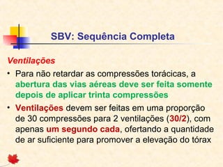 SBV: Sequência Completa
Ventilações
• Para não retardar as compressões torácicas, a
abertura das vias aéreas deve ser feita somente
depois de aplicar trinta compressões
• Ventilações devem ser feitas em uma proporção
de 30 compressões para 2 ventilações (30/2), com
apenas um segundo cada, ofertando a quantidade
de ar suficiente para promover a elevação do tórax

 