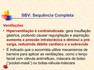 SBV: Sequência Completa
Ventilações
• Hiperventilação é contraindicada: gera insuflação
gástrica, podendo causar regurgitação e aspiração;
aumenta a pressão intratorácica e diminui a précarga, reduzindo débito cardíaco e a sobrevida
• É indicado que o socorrista utilize mecanismos de
barreira para aplicar as ventilações, como o lenço
facial com válvula antirrefluxo, máscara de bolso
(“pocket-mask”) ou bolsa-válvula-máscara

 
