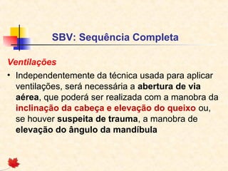 SBV: Sequência Completa
Ventilações
• Independentemente da técnica usada para aplicar
ventilações, será necessária a abertura de via
aérea, que poderá ser realizada com a manobra da
inclinação da cabeça e elevação do queixo ou,
se houver suspeita de trauma, a manobra de
elevação do ângulo da mandíbula

 