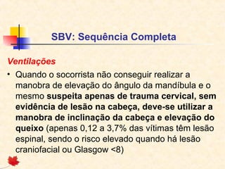 SBV: Sequência Completa
Ventilações
• Quando o socorrista não conseguir realizar a
manobra de elevação do ângulo da mandíbula e o
mesmo suspeita apenas de trauma cervical, sem
evidência de lesão na cabeça, deve-se utilizar a
manobra de inclinação da cabeça e elevação do
queixo (apenas 0,12 a 3,7% das vítimas têm lesão
espinal, sendo o risco elevado quando há lesão
craniofacial ou Glasgow <8)

 