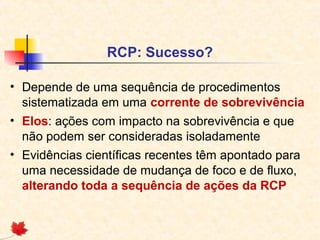 RCP: Sucesso?
• Depende de uma sequência de procedimentos
sistematizada em uma corrente de sobrevivência
• Elos: ações com impacto na sobrevivência e que
não podem ser consideradas isoladamente
• Evidências científicas recentes têm apontado para
uma necessidade de mudança de foco e de fluxo,
alterando toda a sequência de ações da RCP

 