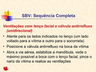 SBV: Sequência Completa
Ventilações com lenço facial e válvula antirrefluxo
(unidirecional)
• Atente para os lados indicados no lenço (um lado
voltado para a vítima e outro para o socorrista)
• Posicione a válvula antirrefluxo na boca da vítima
• Abra a via aérea, estabilize a mandíbula, vede o
máximo possível a boca com o lenço facial, pince o
nariz da vítima e realize as ventilações

 