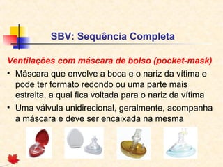 SBV: Sequência Completa
Ventilações com máscara de bolso (pocket-mask)
• Máscara que envolve a boca e o nariz da vítima e
pode ter formato redondo ou uma parte mais
estreita, a qual fica voltada para o nariz da vítima
• Uma válvula unidirecional, geralmente, acompanha
a máscara e deve ser encaixada na mesma

 