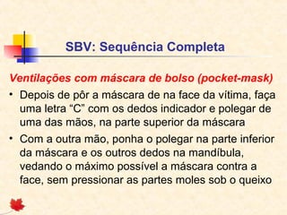 SBV: Sequência Completa
Ventilações com máscara de bolso (pocket-mask)
• Depois de pôr a máscara de na face da vítima, faça
uma letra “C” com os dedos indicador e polegar de
uma das mãos, na parte superior da máscara
• Com a outra mão, ponha o polegar na parte inferior
da máscara e os outros dedos na mandíbula,
vedando o máximo possível a máscara contra a
face, sem pressionar as partes moles sob o queixo

 
