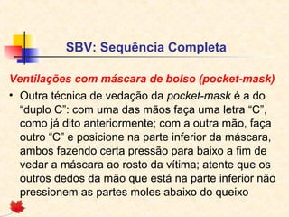 SBV: Sequência Completa
Ventilações com máscara de bolso (pocket-mask)
• Outra técnica de vedação da pocket-mask é a do
“duplo C”: com uma das mãos faça uma letra “C”,
como já dito anteriormente; com a outra mão, faça
outro “C” e posicione na parte inferior da máscara,
ambos fazendo certa pressão para baixo a fim de
vedar a máscara ao rosto da vítima; atente que os
outros dedos da mão que está na parte inferior não
pressionem as partes moles abaixo do queixo

 