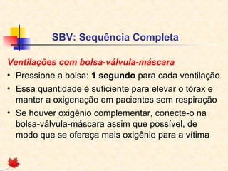 SBV: Sequência Completa
Ventilações com bolsa-válvula-máscara
• Pressione a bolsa: 1 segundo para cada ventilação
• Essa quantidade é suficiente para elevar o tórax e
manter a oxigenação em pacientes sem respiração
• Se houver oxigênio complementar, conecte-o na
bolsa-válvula-máscara assim que possível, de
modo que se ofereça mais oxigênio para a vítima

 