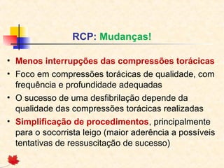 RCP: Mudanças!
• Menos interrupções das compressões torácicas
• Foco em compressões torácicas de qualidade, com
frequência e profundidade adequadas
• O sucesso de uma desfibrilação depende da
qualidade das compressões torácicas realizadas
• Simplificação de procedimentos, principalmente
para o socorrista leigo (maior aderência a possíveis
tentativas de ressuscitação de sucesso)

 