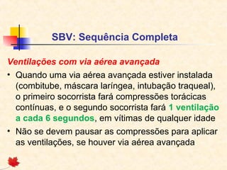 SBV: Sequência Completa
Ventilações com via aérea avançada
• Quando uma via aérea avançada estiver instalada
(combitube, máscara laríngea, intubação traqueal),
o primeiro socorrista fará compressões torácicas
contínuas, e o segundo socorrista fará 1 ventilação
a cada 6 segundos, em vítimas de qualquer idade
• Não se devem pausar as compressões para aplicar
as ventilações, se houver via aérea avançada

 
