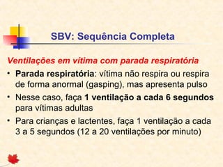 SBV: Sequência Completa
Ventilações em vítima com parada respiratória
• Parada respiratória: vítima não respira ou respira
de forma anormal (gasping), mas apresenta pulso
• Nesse caso, faça 1 ventilação a cada 6 segundos
para vítimas adultas
• Para crianças e lactentes, faça 1 ventilação a cada
3 a 5 segundos (12 a 20 ventilações por minuto)

 