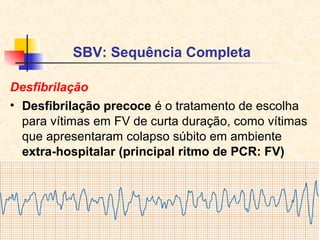 SBV: Sequência Completa
Desfibrilação
• Desfibrilação precoce é o tratamento de escolha
para vítimas em FV de curta duração, como vítimas
que apresentaram colapso súbito em ambiente
extra-hospitalar (principal ritmo de PCR: FV)

 
