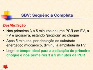 SBV: Sequência Completa
Desfibrilação
• Nos primeiros 3 a 5 minutos de uma PCR em FV, a
FV é grosseira, estando “propícia” ao choque
• Após 5 minutos, por depleção do substrato
energético miocárdico, diminui a amplitude da FV
• Logo, o tempo ideal para a aplicação do primeiro
choque é nos primeiros 3 a 5 minutos da PCR

 