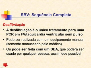 SBV: Sequência Completa
Desfibrilação
• A desfibrilação é o único tratamento para uma
PCR em FV/taquicardia ventricular sem pulso
• Pode ser realizada com um equipamento manual
(somente manuseado pelo médico)
• Ou pode ser feita com um DEA, que poderá ser
usado por qualquer pessoa, assim que possível

 