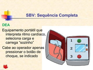 SBV: Sequência Completa
DEA
Equipamento portátil que
interpreta ritmo cardíaco,
seleciona carga e
carrega “sozinho”
Cabe ao operador apenas
pressionar o botão de
choque, se indicado

 
