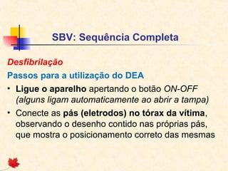 SBV: Sequência Completa
Desfibrilação
Passos para a utilização do DEA
• Ligue o aparelho apertando o botão ON-OFF
(alguns ligam automaticamente ao abrir a tampa)
• Conecte as pás (eletrodos) no tórax da vítima,
observando o desenho contido nas próprias pás,
que mostra o posicionamento correto das mesmas

 