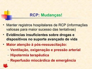 RCP: Mudanças!
• Manter registros hospitalares de RCP (informações
valiosas para maior sucesso das tentativas)
• Evidências insuficientes sobre drogas e
dispositivos no suporte avançado de vida
• Maior atenção à pós-ressuscitação:
– Ventilação, oxigenação e pressão arterial
– Hipotermia terapêutica
– Reperfusão miocárdica de emergência

 